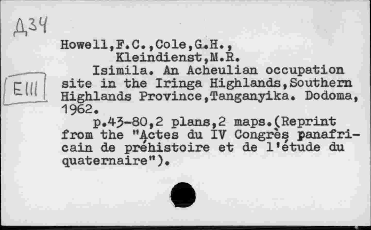 ﻿
Howell,F.С,,Cole,G.H., Kleindienst ,M. R.
Isimila. An Acheulian occupation site in the Iringa Highlands,Southern Highlands Province,Tanganyika. Dodoma, 1962.
p.45-80,2 plans,2 maps.(Reprint from the ’’Actes du IV Congrès panafricain de préhistoire et de 1*etude du quaternaire”)•